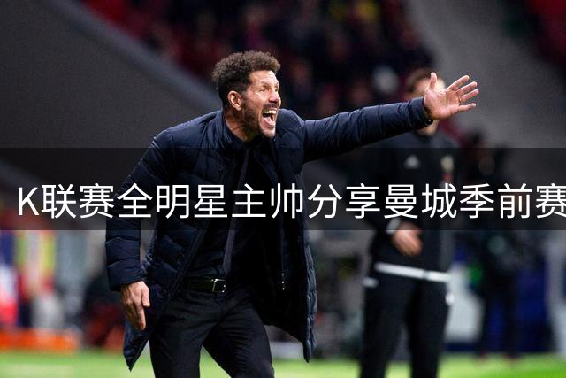 K联赛全明星主帅分享曼城季前赛经验：球员获益良多